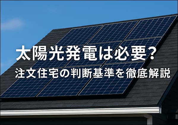 注文住宅に太陽光発電は必要？メリット・デメリットと導入判断の基準を徹底解説